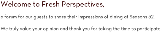 Welcome to Fresh Perspectives, a forum for our guests to share their impressions of dining at Seasons 52. We truly value your opinion and thank you for taking the time to participate.